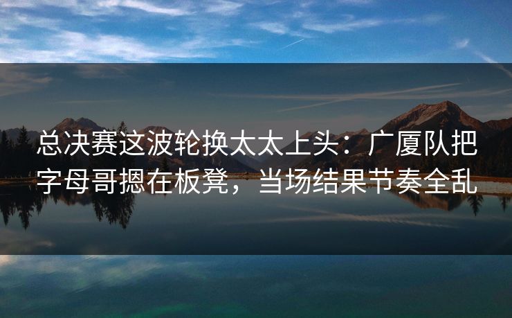 总决赛这波轮换太太上头：广厦队把字母哥摁在板凳，当场结果节奏全乱