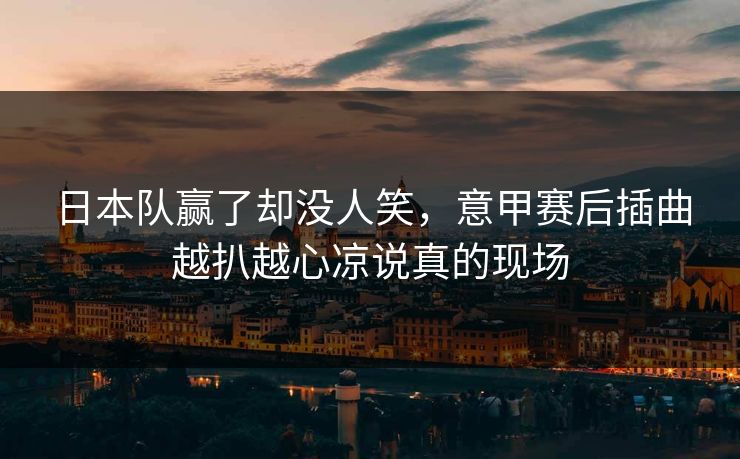 日本队赢了却没人笑，意甲赛后插曲越扒越心凉说真的现场