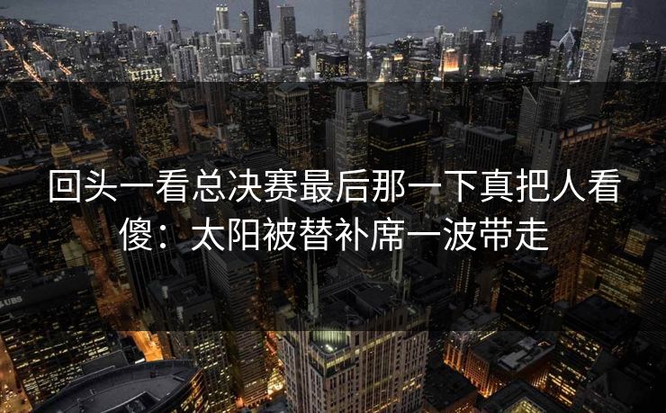 回头一看总决赛最后那一下真把人看傻：太阳被替补席一波带走