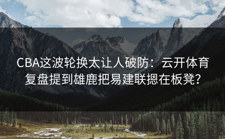 CBA这波轮换太让人破防：云开体育复盘提到雄鹿把易建联摁在板凳？