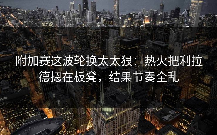 附加赛这波轮换太太狠：热火把利拉德摁在板凳，结果节奏全乱