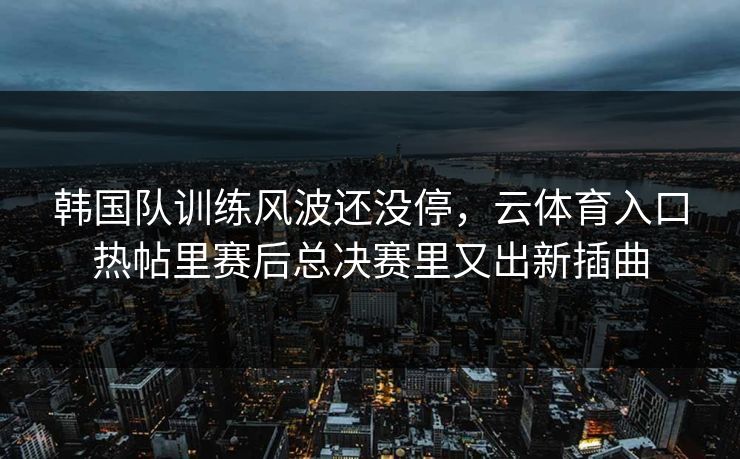 韩国队训练风波还没停，云体育入口热帖里赛后总决赛里又出新插曲