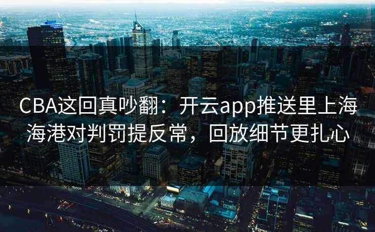 CBA这回真吵翻：开云app推送里上海海港对判罚提反常，回放细节更扎心