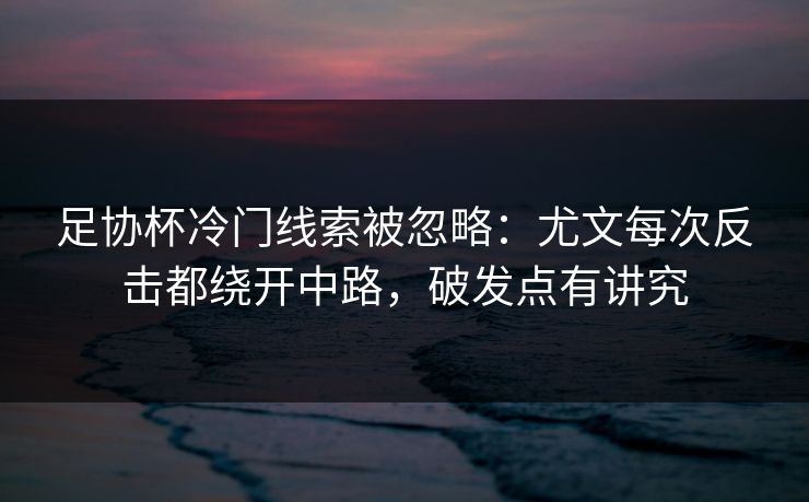 足协杯冷门线索被忽略：尤文每次反击都绕开中路，破发点有讲究