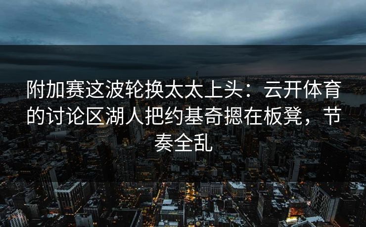 附加赛这波轮换太太上头：云开体育的讨论区湖人把约基奇摁在板凳，节奏全乱