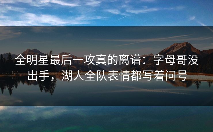 全明星最后一攻真的离谱：字母哥没出手，湖人全队表情都写着问号