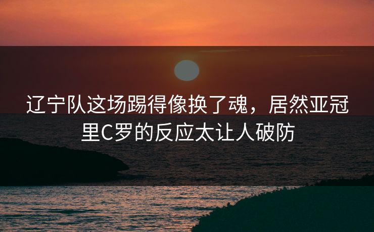 辽宁队这场踢得像换了魂，居然亚冠里C罗的反应太让人破防