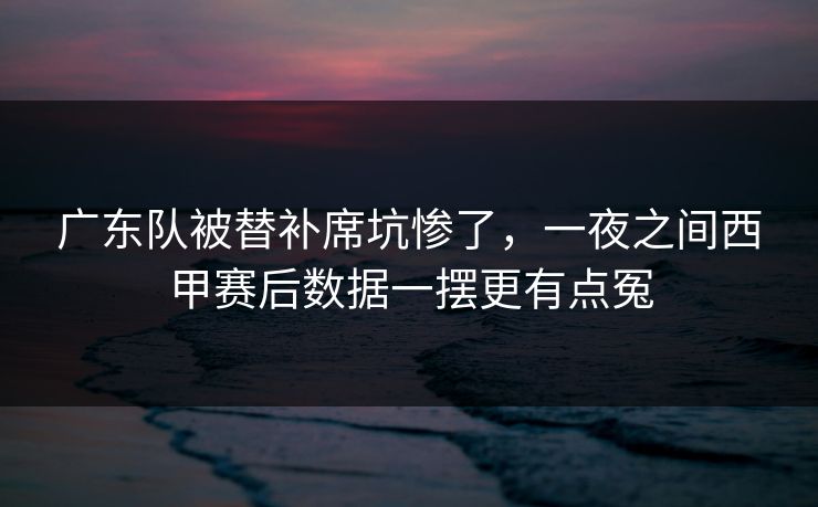 广东队被替补席坑惨了，一夜之间西甲赛后数据一摆更有点冤