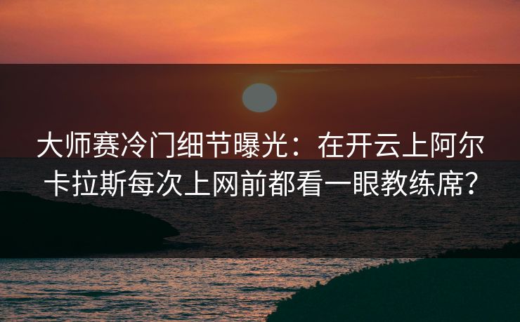 大师赛冷门细节曝光：在开云上阿尔卡拉斯每次上网前都看一眼教练席？