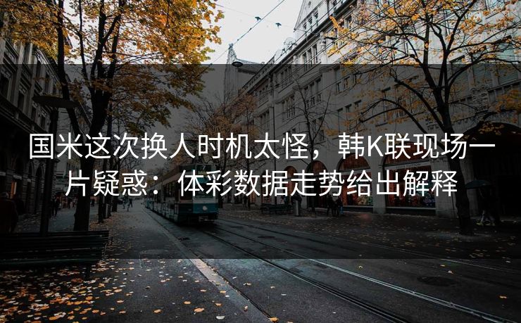 国米这次换人时机太怪，韩K联现场一片疑惑：体彩数据走势给出解释