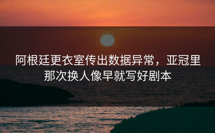 阿根廷更衣室传出数据异常，亚冠里那次换人像早就写好剧本