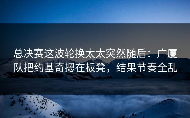 总决赛这波轮换太太突然随后：广厦队把约基奇摁在板凳，结果节奏全乱